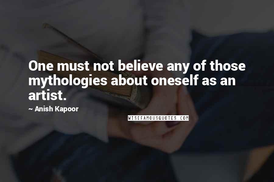 Anish Kapoor Quotes: One must not believe any of those mythologies about oneself as an artist.