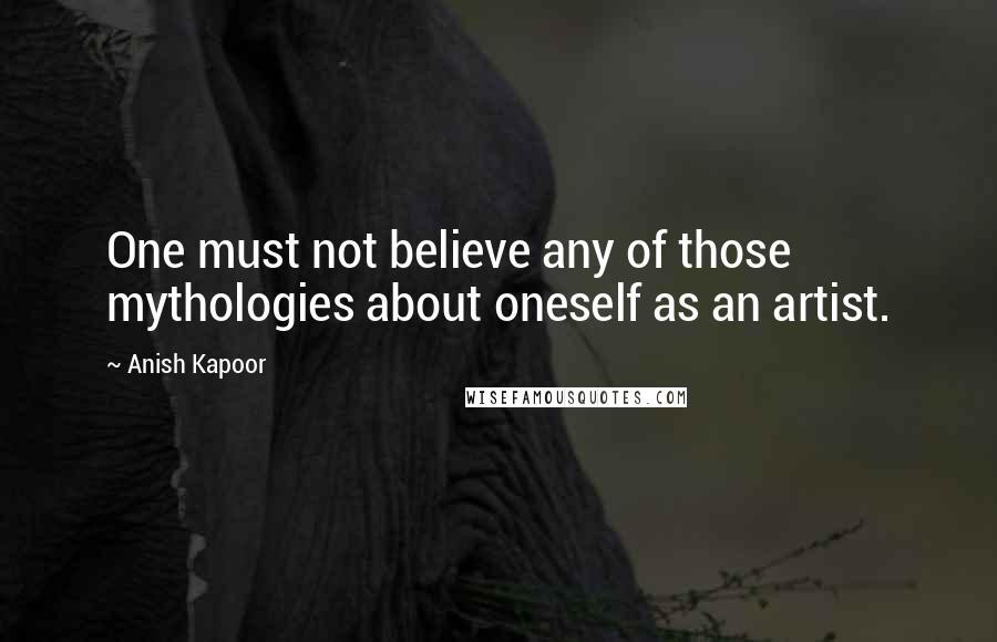 Anish Kapoor Quotes: One must not believe any of those mythologies about oneself as an artist.