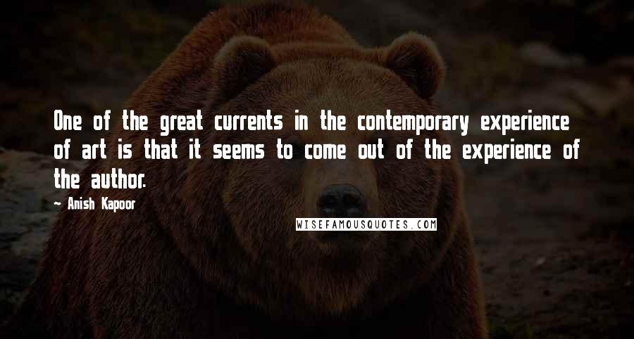 Anish Kapoor Quotes: One of the great currents in the contemporary experience of art is that it seems to come out of the experience of the author.