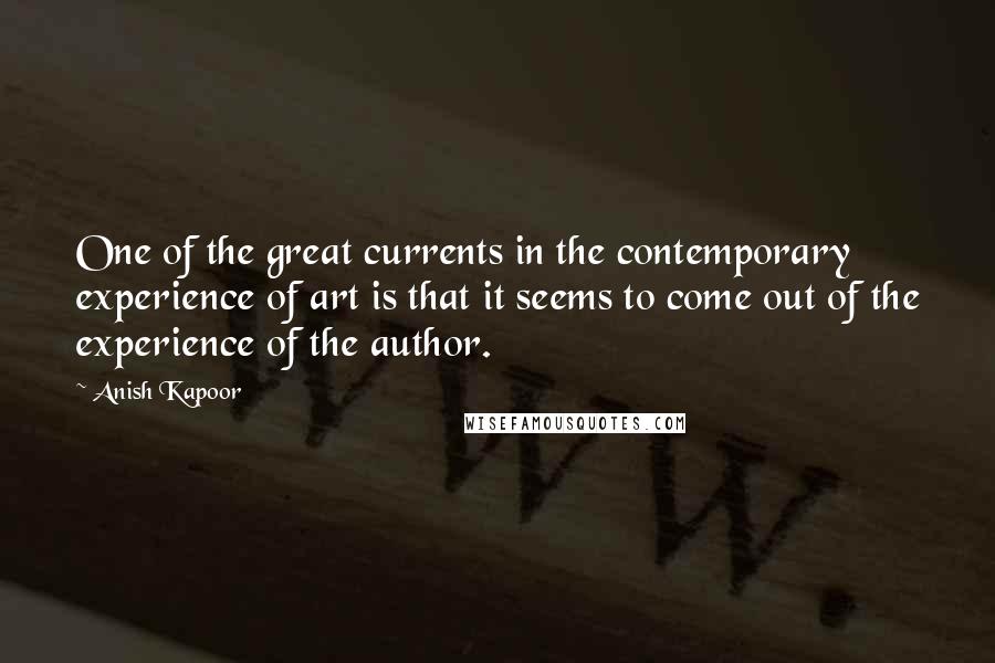 Anish Kapoor Quotes: One of the great currents in the contemporary experience of art is that it seems to come out of the experience of the author.