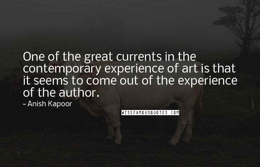 Anish Kapoor Quotes: One of the great currents in the contemporary experience of art is that it seems to come out of the experience of the author.