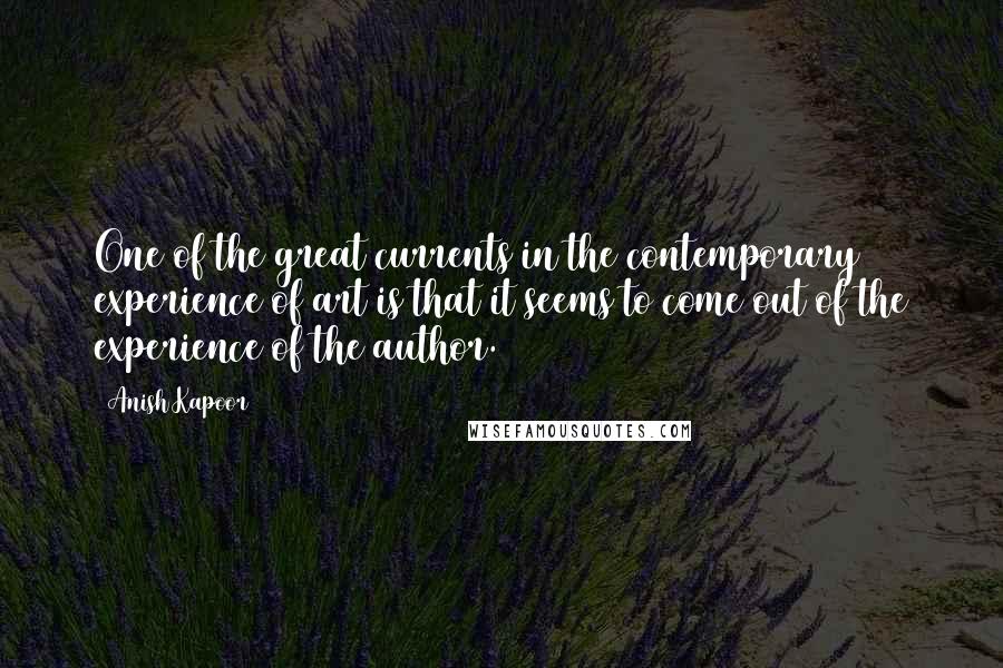 Anish Kapoor Quotes: One of the great currents in the contemporary experience of art is that it seems to come out of the experience of the author.