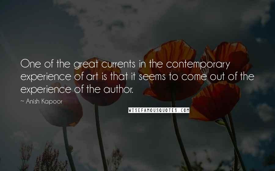 Anish Kapoor Quotes: One of the great currents in the contemporary experience of art is that it seems to come out of the experience of the author.