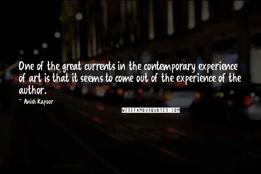 Anish Kapoor Quotes: One of the great currents in the contemporary experience of art is that it seems to come out of the experience of the author.