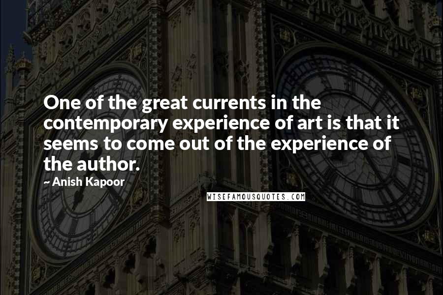 Anish Kapoor Quotes: One of the great currents in the contemporary experience of art is that it seems to come out of the experience of the author.