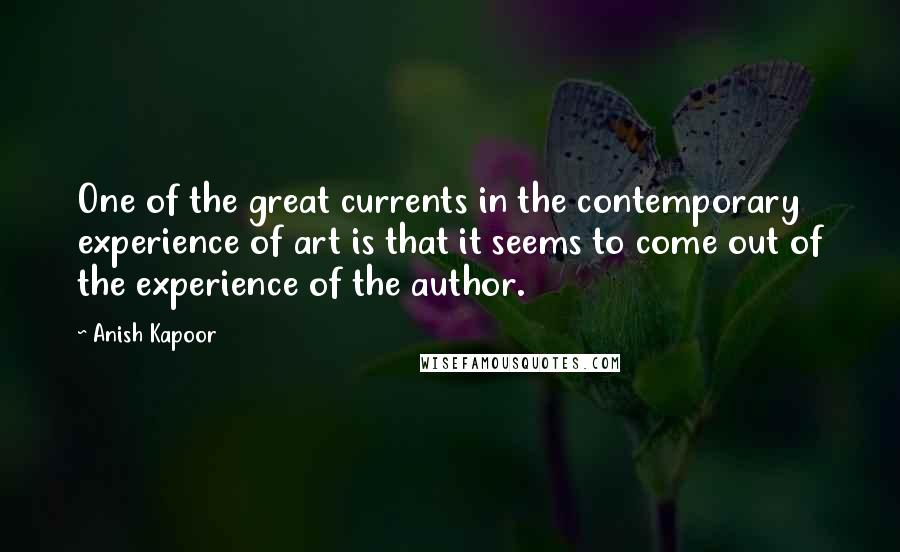 Anish Kapoor Quotes: One of the great currents in the contemporary experience of art is that it seems to come out of the experience of the author.