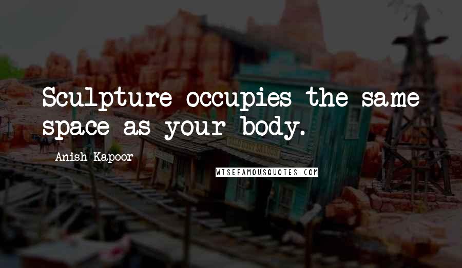 Anish Kapoor Quotes: Sculpture occupies the same space as your body.