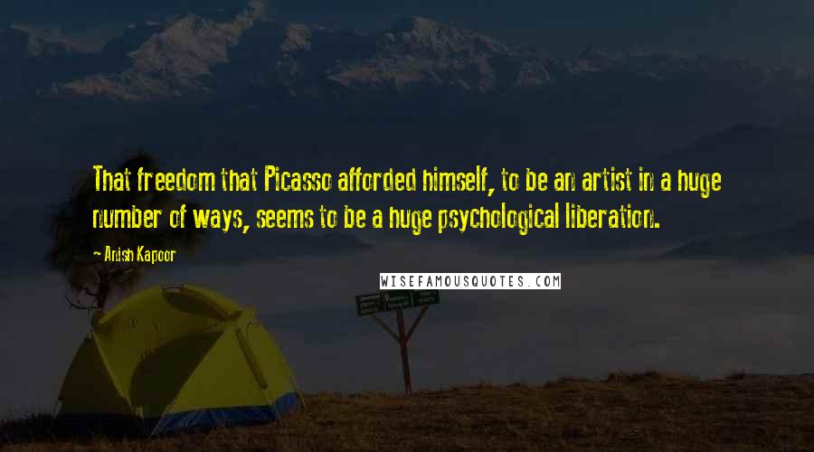 Anish Kapoor Quotes: That freedom that Picasso afforded himself, to be an artist in a huge number of ways, seems to be a huge psychological liberation.