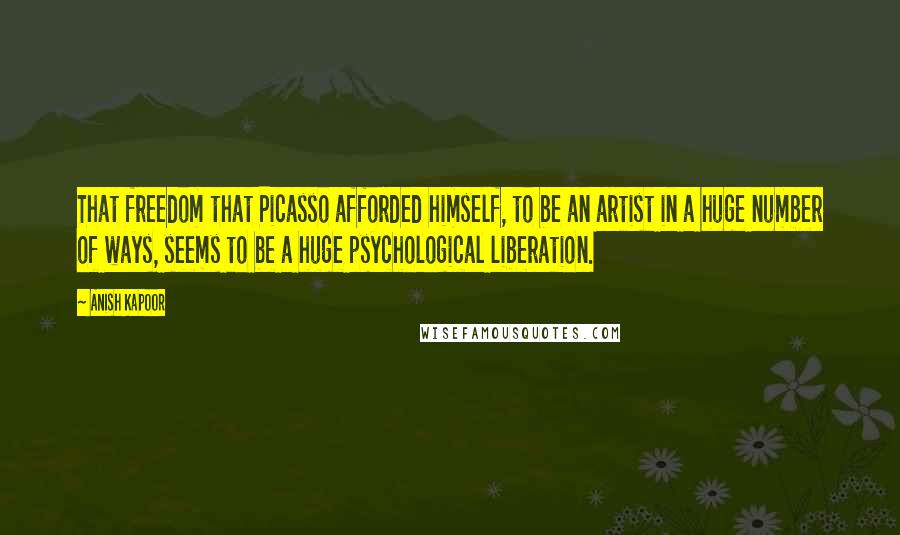 Anish Kapoor Quotes: That freedom that Picasso afforded himself, to be an artist in a huge number of ways, seems to be a huge psychological liberation.