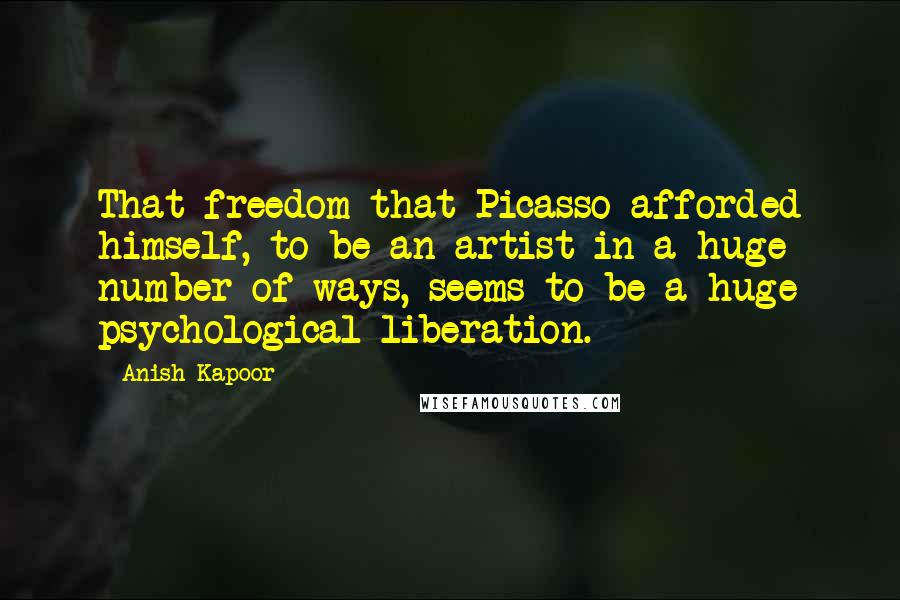 Anish Kapoor Quotes: That freedom that Picasso afforded himself, to be an artist in a huge number of ways, seems to be a huge psychological liberation.