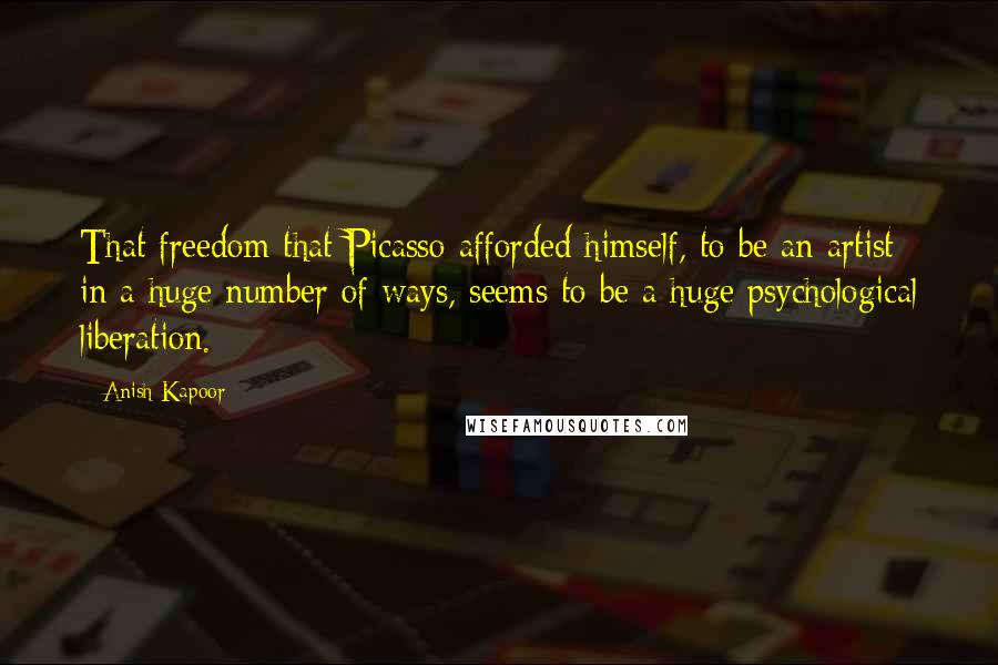 Anish Kapoor Quotes: That freedom that Picasso afforded himself, to be an artist in a huge number of ways, seems to be a huge psychological liberation.