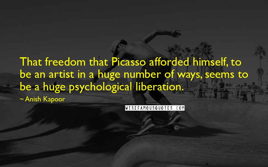 Anish Kapoor Quotes: That freedom that Picasso afforded himself, to be an artist in a huge number of ways, seems to be a huge psychological liberation.