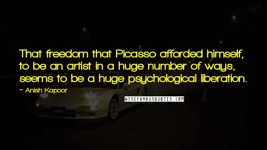 Anish Kapoor Quotes: That freedom that Picasso afforded himself, to be an artist in a huge number of ways, seems to be a huge psychological liberation.