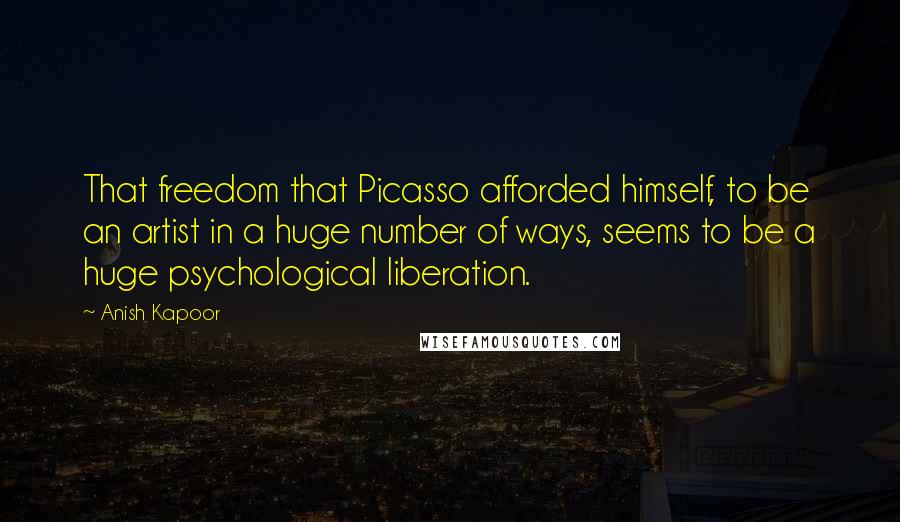 Anish Kapoor Quotes: That freedom that Picasso afforded himself, to be an artist in a huge number of ways, seems to be a huge psychological liberation.