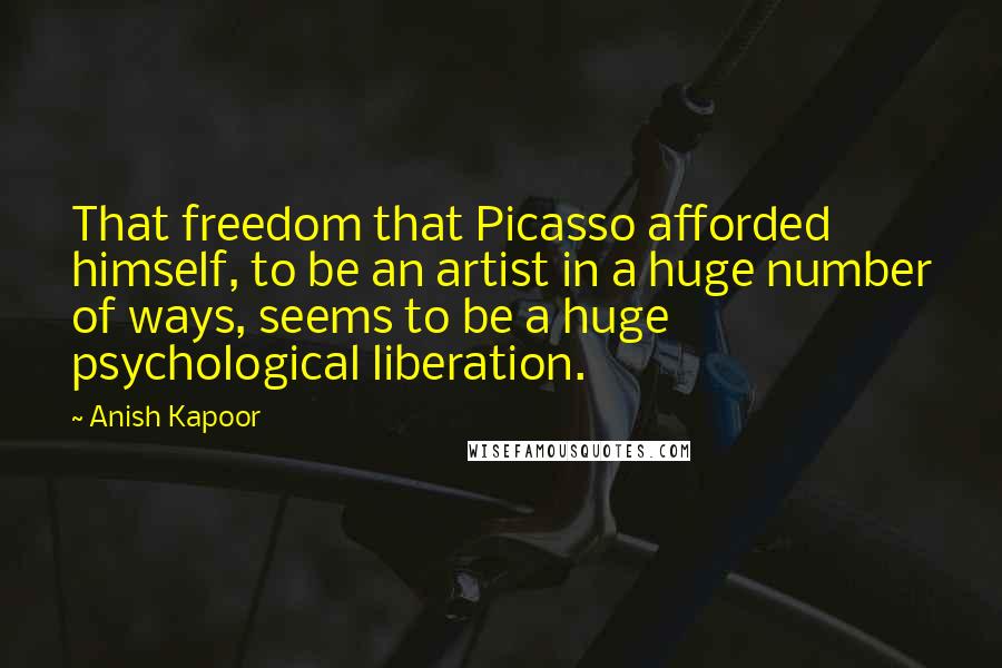 Anish Kapoor Quotes: That freedom that Picasso afforded himself, to be an artist in a huge number of ways, seems to be a huge psychological liberation.