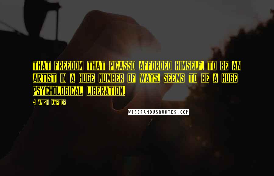 Anish Kapoor Quotes: That freedom that Picasso afforded himself, to be an artist in a huge number of ways, seems to be a huge psychological liberation.