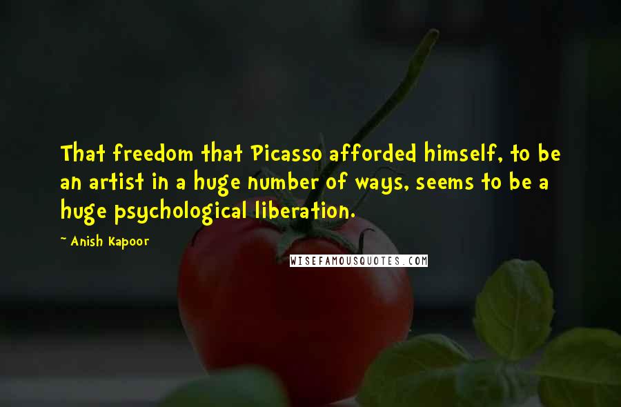 Anish Kapoor Quotes: That freedom that Picasso afforded himself, to be an artist in a huge number of ways, seems to be a huge psychological liberation.