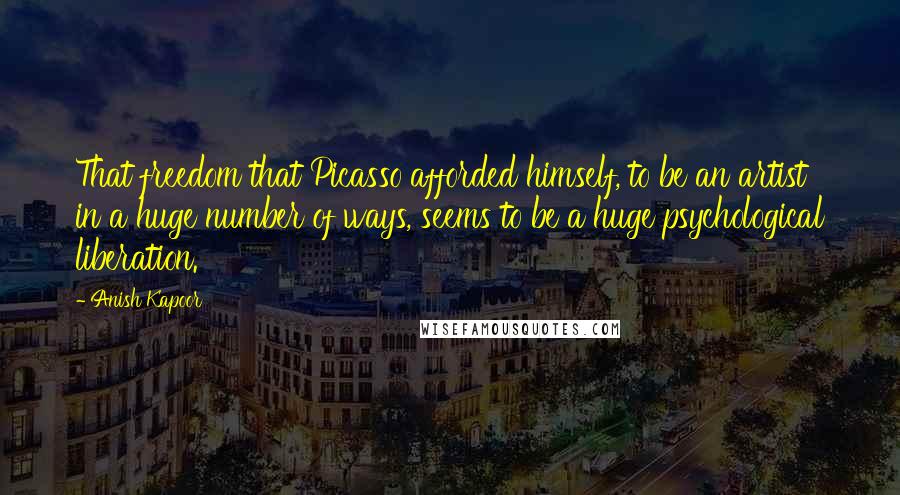 Anish Kapoor Quotes: That freedom that Picasso afforded himself, to be an artist in a huge number of ways, seems to be a huge psychological liberation.