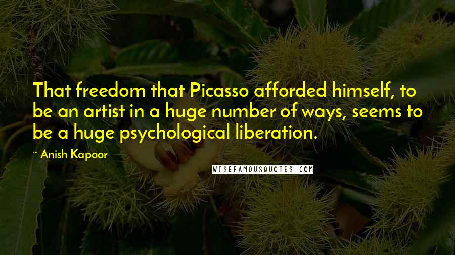 Anish Kapoor Quotes: That freedom that Picasso afforded himself, to be an artist in a huge number of ways, seems to be a huge psychological liberation.