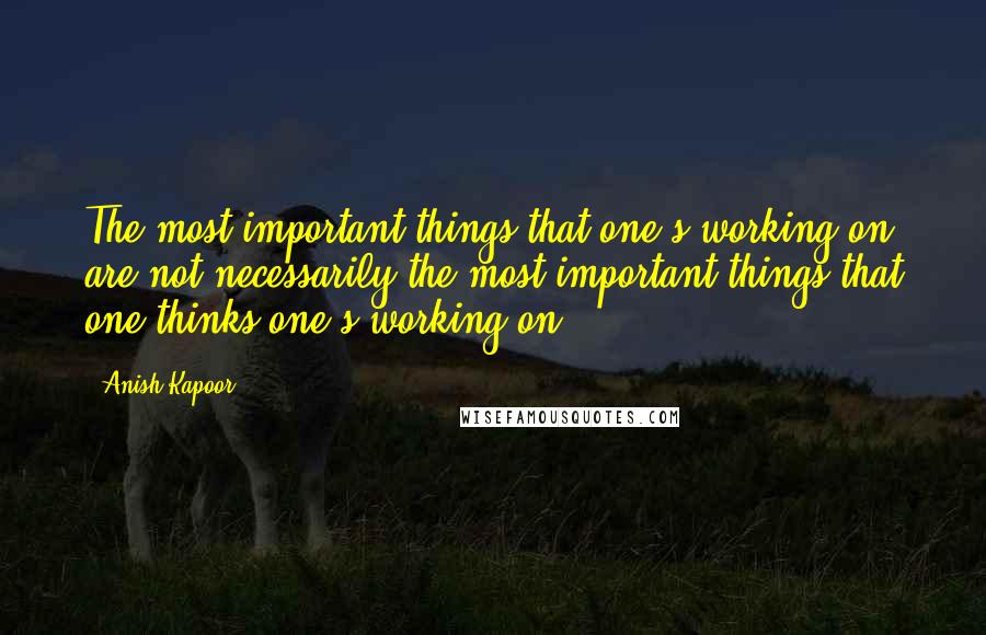 Anish Kapoor Quotes: The most important things that one's working on are not necessarily the most important things that one thinks one's working on.