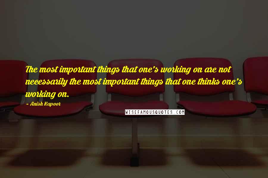 Anish Kapoor Quotes: The most important things that one's working on are not necessarily the most important things that one thinks one's working on.