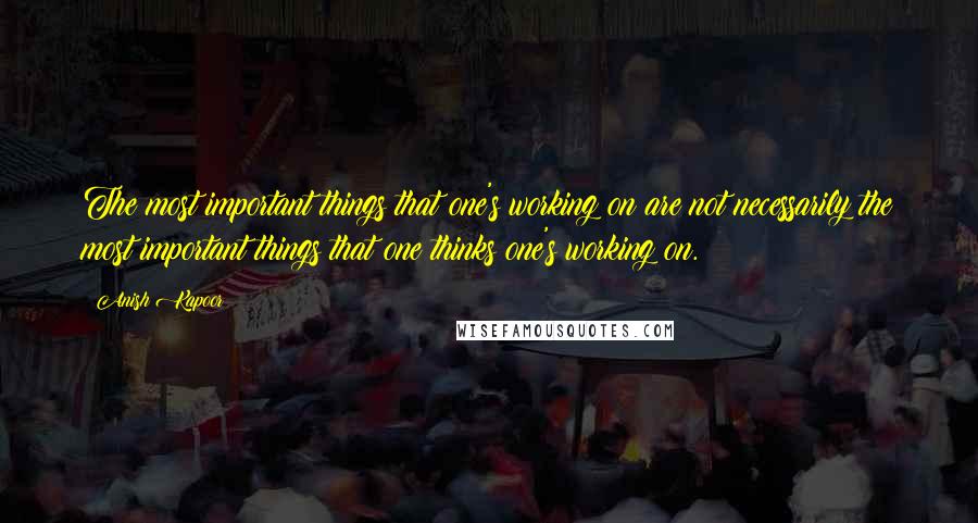 Anish Kapoor Quotes: The most important things that one's working on are not necessarily the most important things that one thinks one's working on.