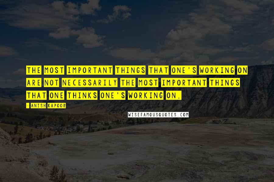 Anish Kapoor Quotes: The most important things that one's working on are not necessarily the most important things that one thinks one's working on.