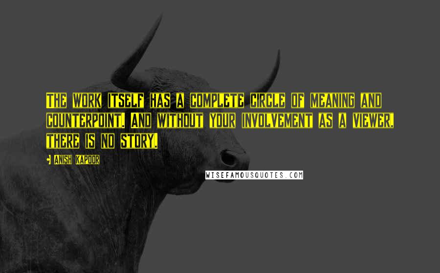Anish Kapoor Quotes: The work itself has a complete circle of meaning and counterpoint. And without your involvement as a viewer, there is no story.