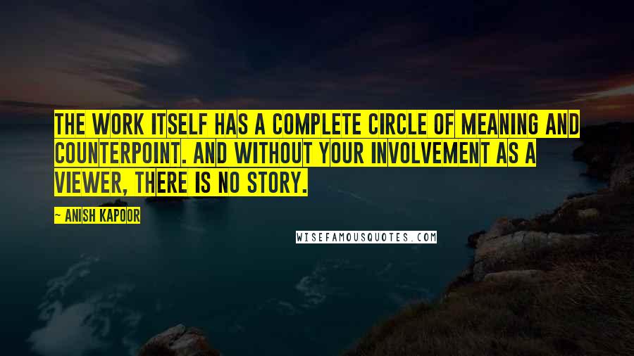 Anish Kapoor Quotes: The work itself has a complete circle of meaning and counterpoint. And without your involvement as a viewer, there is no story.