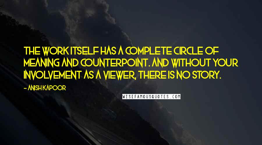 Anish Kapoor Quotes: The work itself has a complete circle of meaning and counterpoint. And without your involvement as a viewer, there is no story.