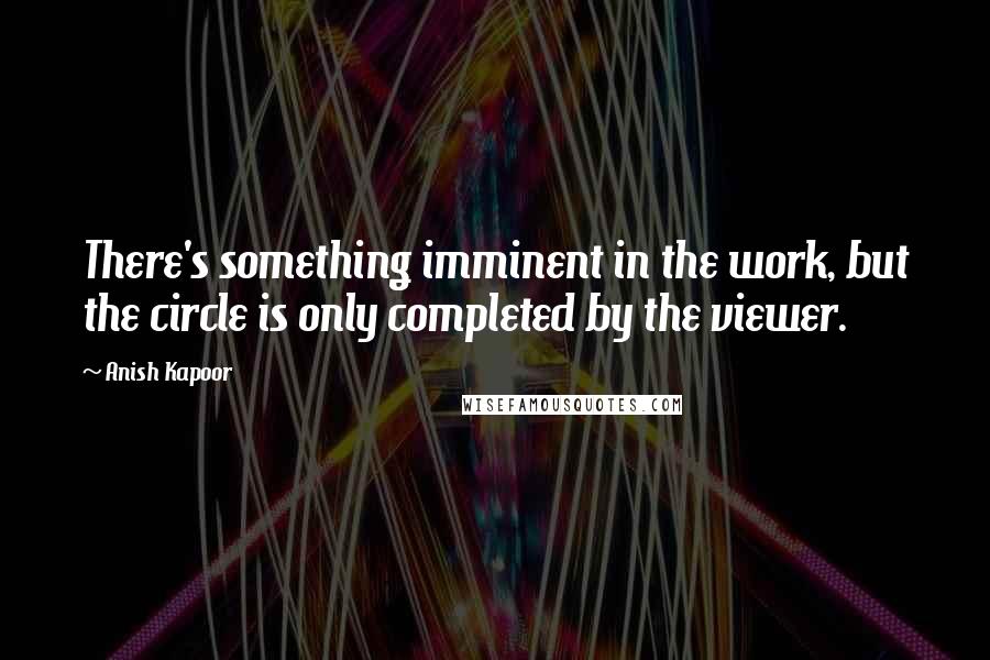 Anish Kapoor Quotes: There's something imminent in the work, but the circle is only completed by the viewer.