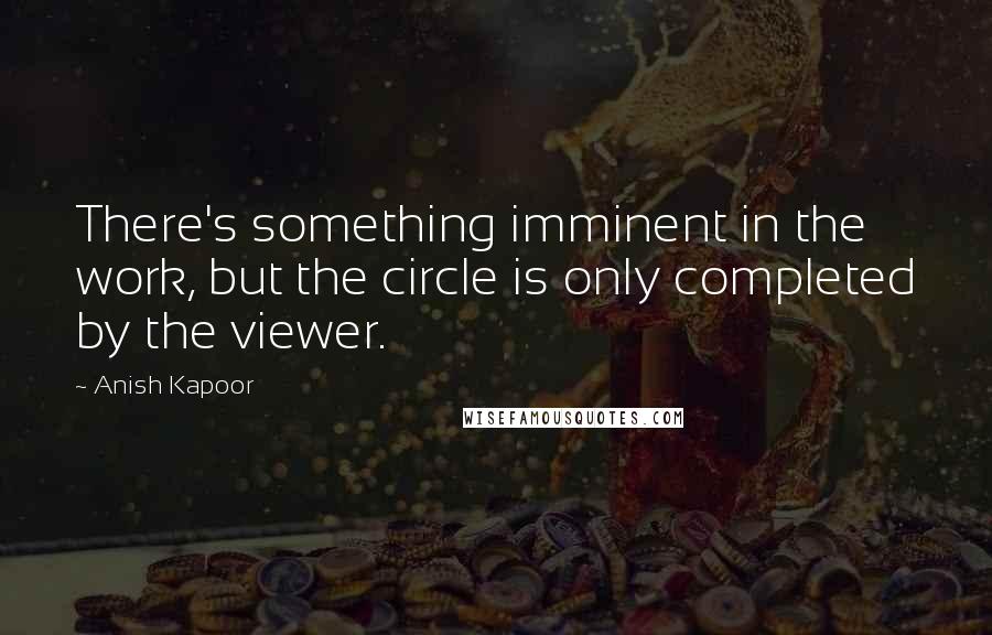 Anish Kapoor Quotes: There's something imminent in the work, but the circle is only completed by the viewer.