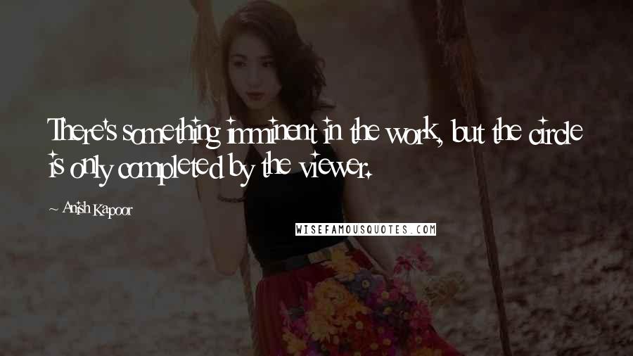 Anish Kapoor Quotes: There's something imminent in the work, but the circle is only completed by the viewer.