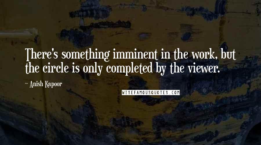Anish Kapoor Quotes: There's something imminent in the work, but the circle is only completed by the viewer.
