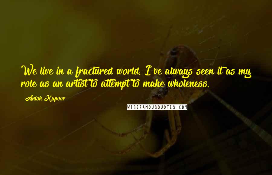 Anish Kapoor Quotes: We live in a fractured world. I've always seen it as my role as an artist to attempt to make wholeness.