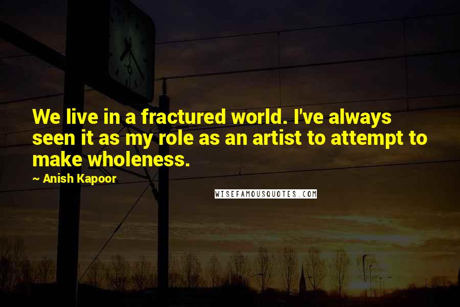 Anish Kapoor Quotes: We live in a fractured world. I've always seen it as my role as an artist to attempt to make wholeness.