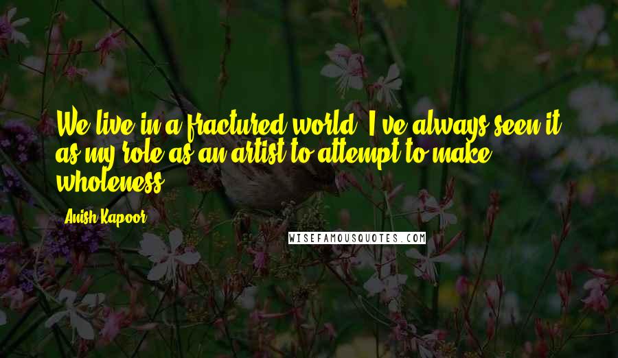 Anish Kapoor Quotes: We live in a fractured world. I've always seen it as my role as an artist to attempt to make wholeness.