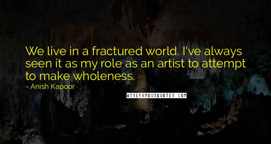 Anish Kapoor Quotes: We live in a fractured world. I've always seen it as my role as an artist to attempt to make wholeness.