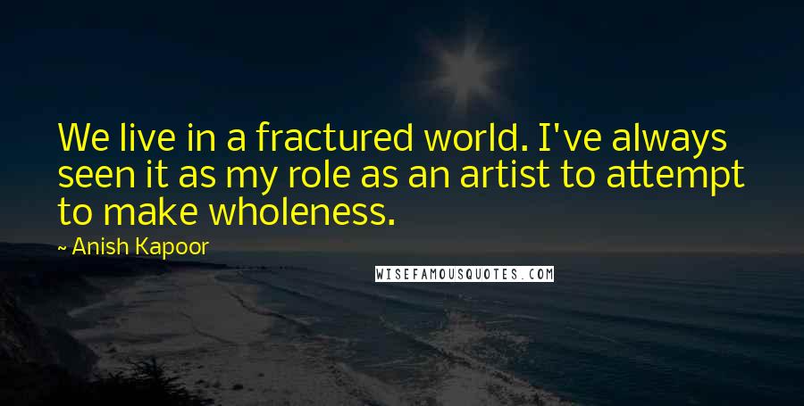 Anish Kapoor Quotes: We live in a fractured world. I've always seen it as my role as an artist to attempt to make wholeness.