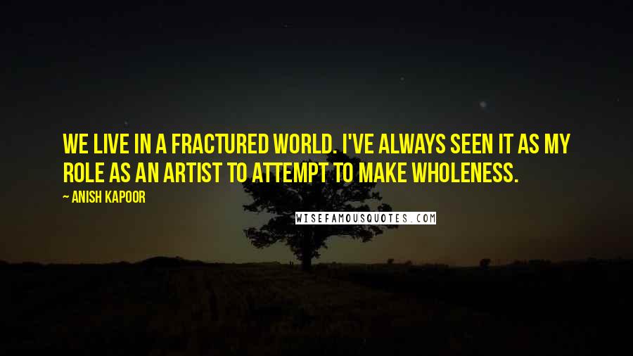 Anish Kapoor Quotes: We live in a fractured world. I've always seen it as my role as an artist to attempt to make wholeness.