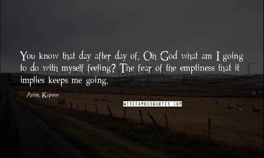 Anish Kapoor Quotes: You know that day after day of, Oh God what am I going to do with myself feeling? The fear of the emptiness that it implies keeps me going.