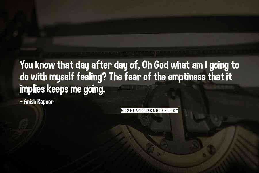 Anish Kapoor Quotes: You know that day after day of, Oh God what am I going to do with myself feeling? The fear of the emptiness that it implies keeps me going.