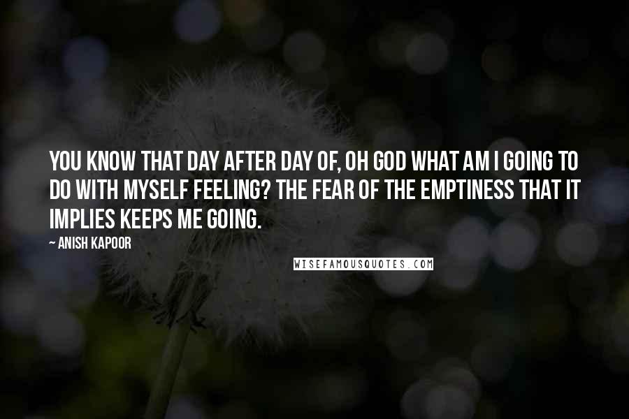 Anish Kapoor Quotes: You know that day after day of, Oh God what am I going to do with myself feeling? The fear of the emptiness that it implies keeps me going.