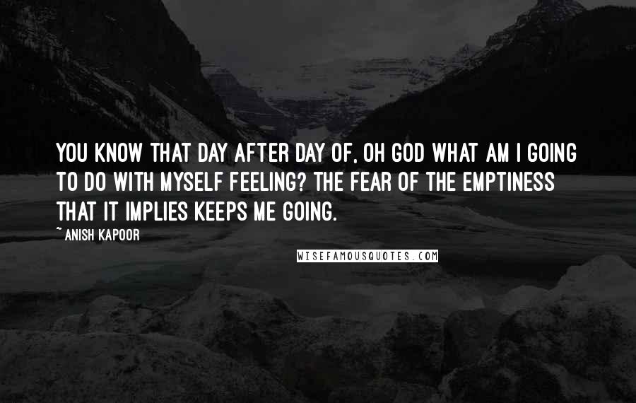 Anish Kapoor Quotes: You know that day after day of, Oh God what am I going to do with myself feeling? The fear of the emptiness that it implies keeps me going.