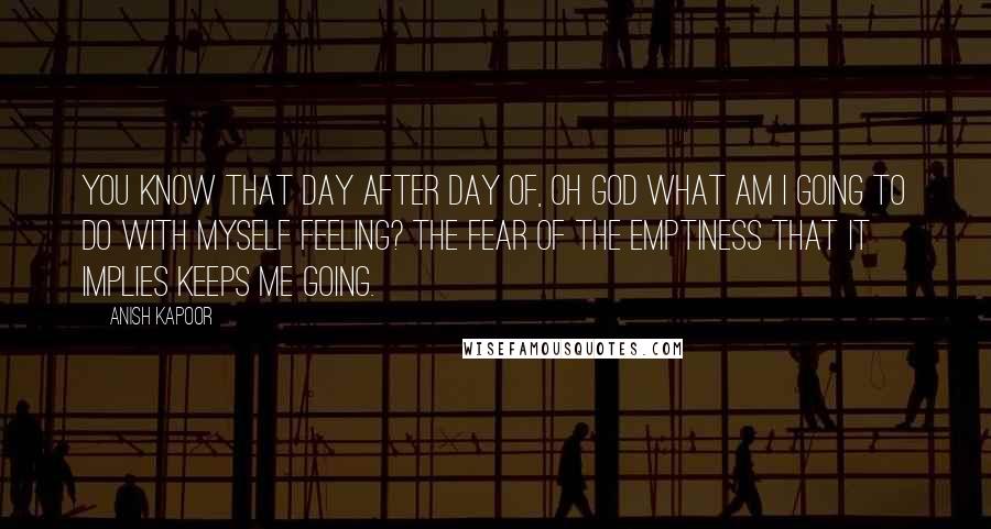 Anish Kapoor Quotes: You know that day after day of, Oh God what am I going to do with myself feeling? The fear of the emptiness that it implies keeps me going.