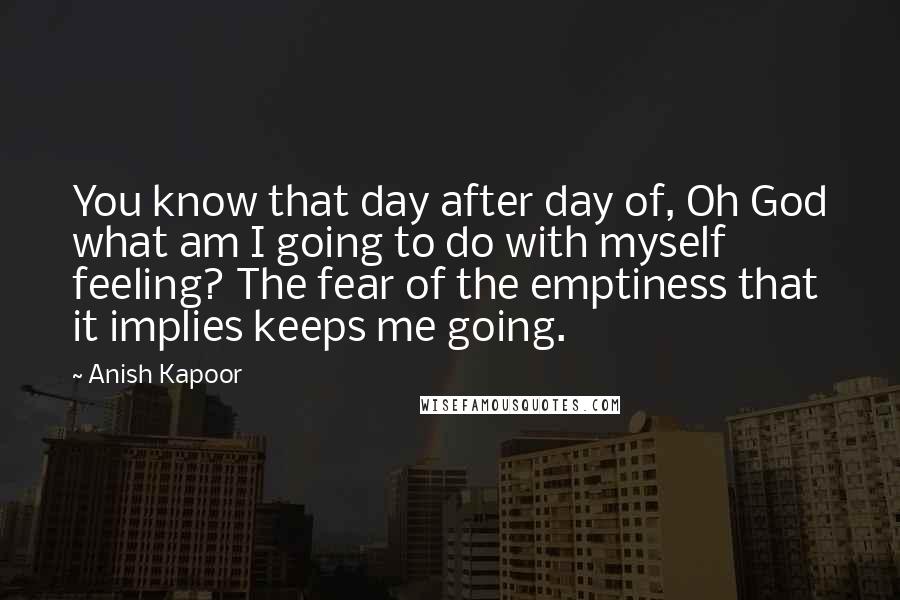 Anish Kapoor Quotes: You know that day after day of, Oh God what am I going to do with myself feeling? The fear of the emptiness that it implies keeps me going.