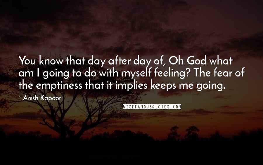 Anish Kapoor Quotes: You know that day after day of, Oh God what am I going to do with myself feeling? The fear of the emptiness that it implies keeps me going.