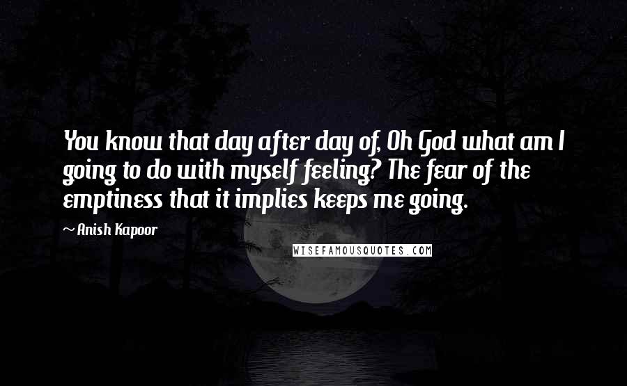 Anish Kapoor Quotes: You know that day after day of, Oh God what am I going to do with myself feeling? The fear of the emptiness that it implies keeps me going.