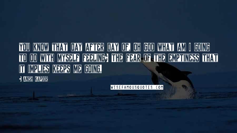 Anish Kapoor Quotes: You know that day after day of, Oh God what am I going to do with myself feeling? The fear of the emptiness that it implies keeps me going.