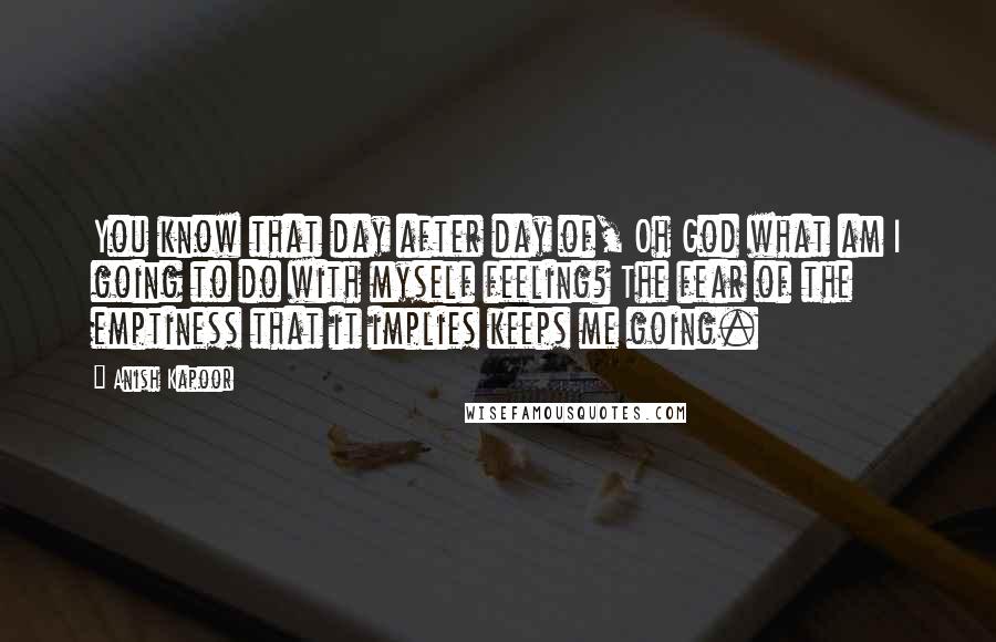 Anish Kapoor Quotes: You know that day after day of, Oh God what am I going to do with myself feeling? The fear of the emptiness that it implies keeps me going.